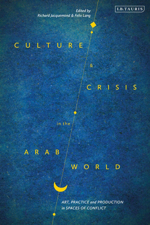 Culture and Crisis in the Arab World Art, Practice and Production in Spaces of Conflict